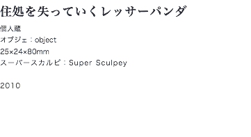 住処を失っていくレッサーパンダ
個人蔵
オブジェ：object
25×24×80mm
スーパースカルピ：Super Sculpey 2010