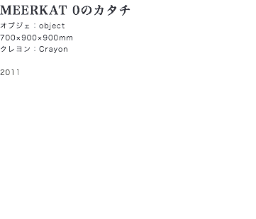 MEERKAT 0のカタチ
オブジェ：object
700×900×900mm
クレヨン：Crayon 2011
