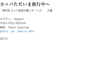 カッパただいま旅行中〜
「第四回 カッパ造形大賞リターンズ」 入賞 オブジェ：Object
100×100×350mm
樹脂：Resin Casting
photo　by　Takuro Abe 2015 