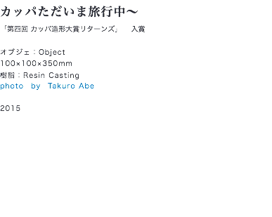 カッパただいま旅行中〜
「第四回 カッパ造形大賞リターンズ」 入賞 オブジェ：Object
100×100×350mm
樹脂：Resin Casting
photo　by　Takuro Abe 2015