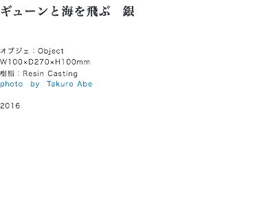 ギューンと海を飛ぶ　銀 オブジェ：Object
W100×D270×H100mm
樹脂：Resin Casting
photo　by　Takuro Abe 2016