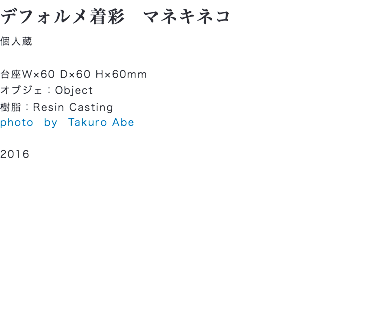 デフォルメ着彩　マネキネコ
個人蔵 台座W×60 D×60 H×60mm
オブジェ：Object
樹脂：Resin Casting
photo　by　Takuro Abe 2016