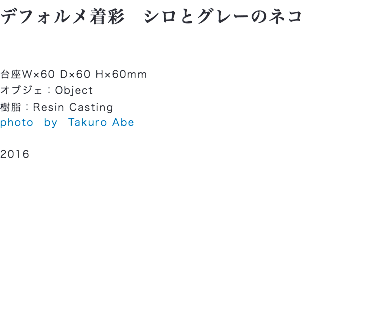 デフォルメ着彩　シロとグレーのネコ 台座W×60 D×60 H×60mm
オブジェ：Object
樹脂：Resin Casting
photo　by　Takuro Abe 2016