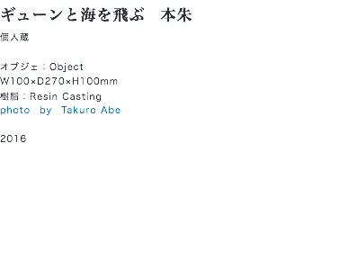 ギューンと海を飛ぶ　本朱
個人蔵 オブジェ：Object
W100×D270×H100mm
樹脂：Resin Casting
photo　by　Takuro Abe 2016