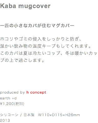 Kaba mugcover 一匹の小さなカバが住むマグカバー ホコリやゴミの侵入をしっかりと防ぎ、
温かい飲み物の温度キープもしてくれます。
このカバは夏は冷たいコップ、冬は暖かいカップの上で過ごします。 produced by h concept earth +d ¥1,200(税別) シリコーン / 日本製　W110×D115×H26mm
2013